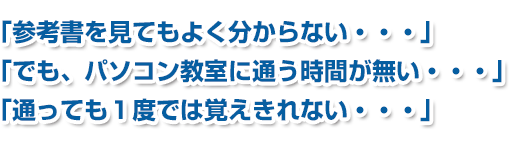 「参考書を見てもよく分からない・・・」「でも、パソコン教室に通う時間が無い・・・」「通っても1度では覚えきれない・・・」